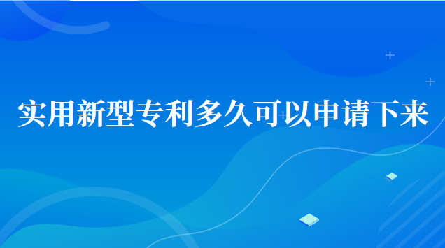 實用新型專利申請多久可以下來(實用新型專利申請多久才能下來)