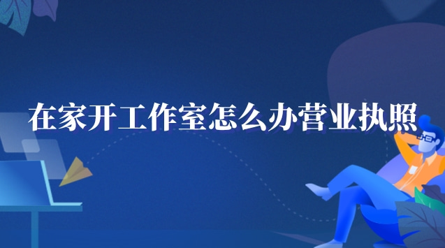 在家工作室怎么辦營業執照(在家開個工作室需要營業執照嗎)