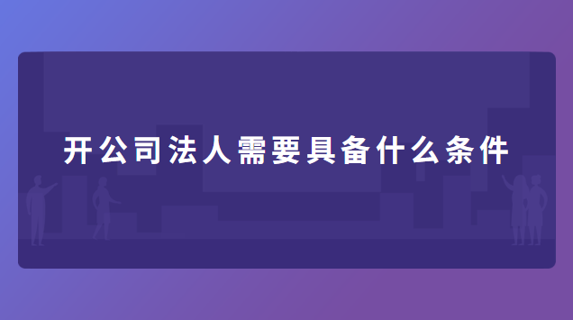 開(kāi)公司法人需要具備什么條件